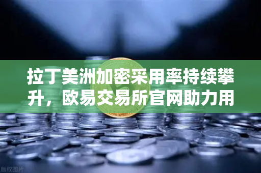 拉丁美洲加密采用率持续攀升，欧易交易所官网助力用户对抗本国货币贬值-第1张图片-欧易交易所