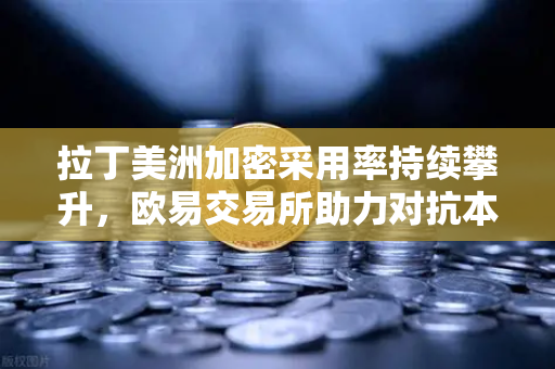 拉丁美洲加密采用率持续攀升，欧易交易所助力对抗本国货币贬值