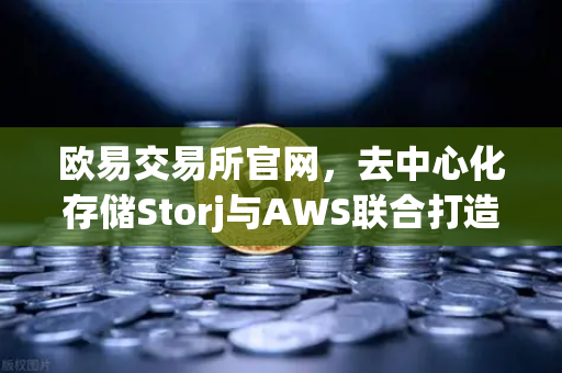 欧易交易所官网，去中心化存储Storj与AWS联合打造混合云存储新范式-第1张图片-欧易交易所