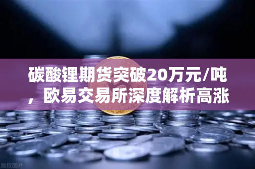 碳酸锂期货突破20万元/吨，欧易交易所深度解析高涨势头背后的逻辑与未来展望-第1张图片-欧易交易所
