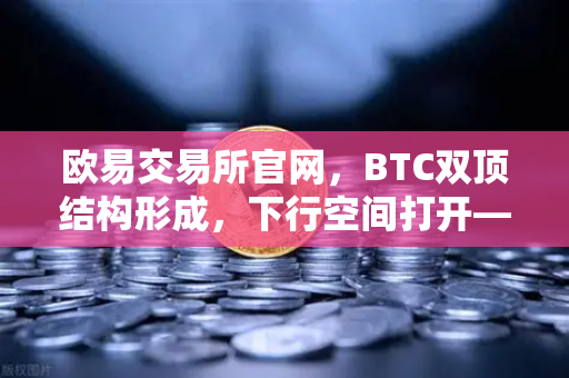 欧易交易所官网，BTC双顶结构形成，下行空间打开—技术面深度解析与市场展望-第1张图片-欧易交易所