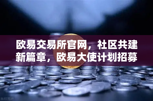 欧易交易所官网，社区共建新篇章，欧易大使计划招募启动，丰厚奖励等你拿-第1张图片-欧易交易所