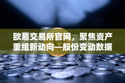 欧易交易所官网，聚焦资产重组新动向—股份变动数据深度解析-第1张图片-欧易交易所