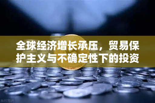 全球经济增长承压，贸易保护主义与不确定性下的投资应对策略