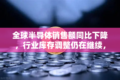 全球半导体销售额同比下降，行业库存调整仍在继续，欧易交易所官网深度解析市场风向