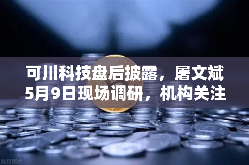 可川科技盘后披露，屠文斌5月9日现场调研，机构关注度骤升