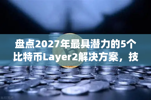盘点2027年最具潜力的5个比特币Layer2解决方案，技术演进与投资机遇