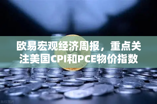 欧易宏观经济周报，重点关注美国CPI和PCE物价指数—全球通胀波动下的投资策略解析