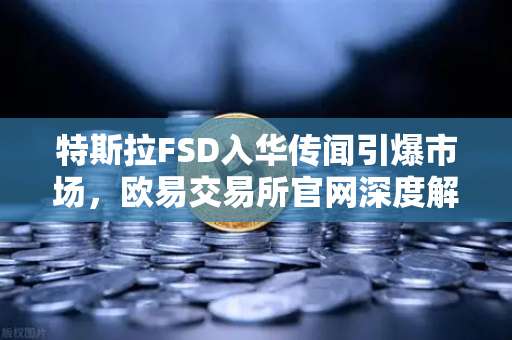 特斯拉FSD入华传闻引爆市场，欧易交易所官网深度解析自动驾驶新风口