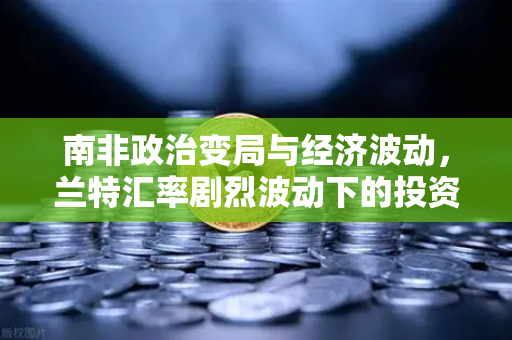 南非政治变局与经济波动，兰特汇率剧烈波动下的投资新机遇