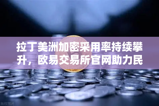 拉丁美洲加密采用率持续攀升，欧易交易所官网助力民众对抗本国货币贬值-第1张图片-欧易交易所