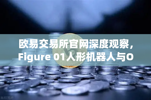 欧易交易所官网深度观察，Figure 01人形机器人与OpenAI合作，展现惊人对话能力-第1张图片-欧易交易所