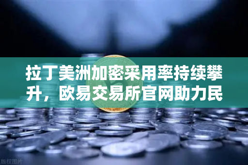 拉丁美洲加密采用率持续攀升，欧易交易所官网助力民众对抗本国货币贬值