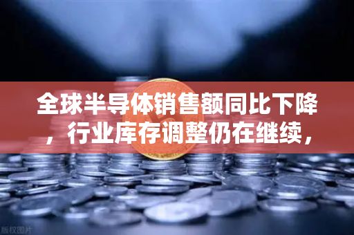 全球半导体销售额同比下降，行业库存调整仍在继续，欧易交易所官网视角下的市场变局与投资机遇-第1张图片-欧易交易所