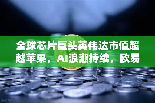 全球芯片巨头英伟达市值超越苹果，AI浪潮持续，欧易交易所官网深度解析