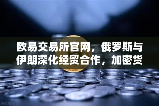 欧易交易所官网，俄罗斯与伊朗深化经贸合作，加密货币结算成新趋势