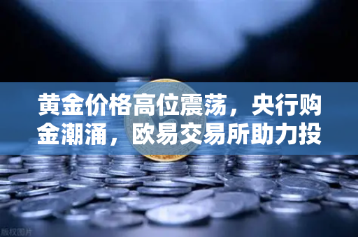 黄金价格高位震荡，央行购金潮涌，欧易交易所助力投资新机遇