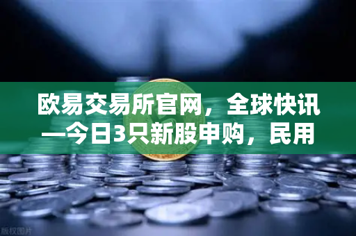 欧易交易所官网，全球快讯—今日3只新股申购，民用制冰机龙头引领投资新风口-第1张图片-欧易交易所