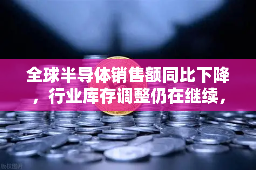 全球半导体销售额同比下降，行业库存调整仍在继续，欧易交易所官网深度分析-第1张图片-欧易交易所