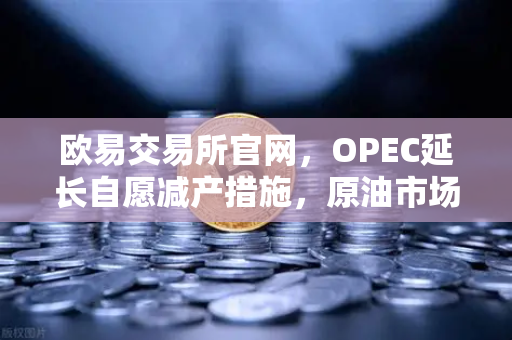 欧易交易所官网，OPEC延长自愿减产措施，原油市场供应保持紧张