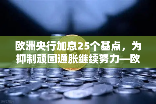 欧洲央行加息25个基点，为抑制顽固通胀继续努力—欧易交易所官网深度解读