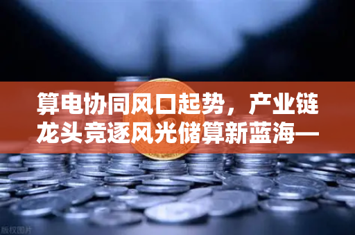 算电协同风口起势，产业链龙头竞逐风光储算新蓝海—欧易交易所官网深度解读-第1张图片-欧易交易所