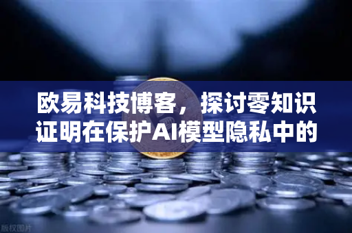 欧易科技博客，探讨零知识证明在保护AI模型隐私中的应用