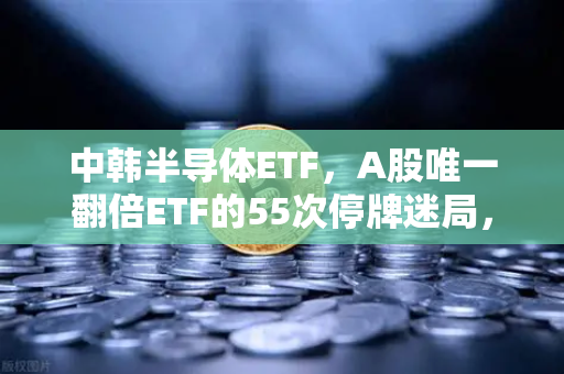 中韩半导体ETF，A股唯一翻倍ETF的55次停牌迷局，是机遇还是陷阱？-第1张图片-欧易交易所