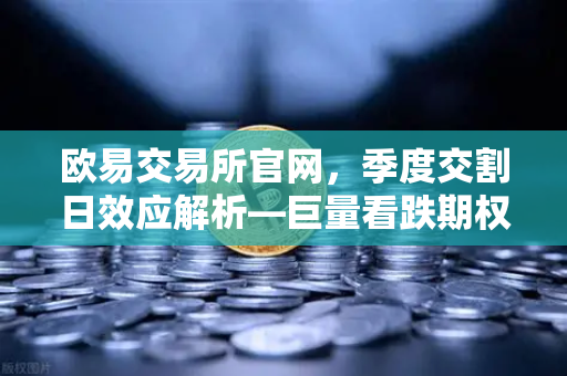 欧易交易所官网，季度交割日效应解析—巨量看跌期权未平仓如何压制价格反弹-第1张图片-欧易交易所