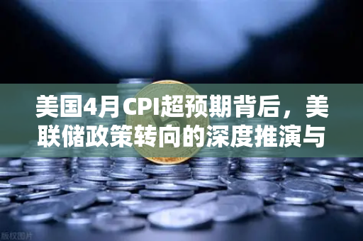 美国4月CPI超预期背后，美联储政策转向的深度推演与市场应对策略-第1张图片-欧易交易所