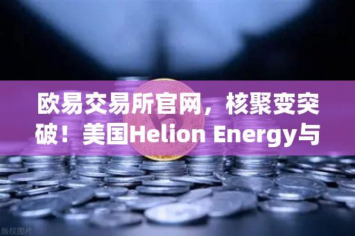 欧易交易所官网，核聚变突破！美国Helion Energy与微软签约，清洁能源时代加速到来-第1张图片-欧易交易所