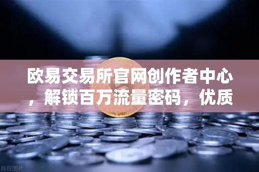 欧易交易所官网创作者中心，解锁百万流量密码，优质内容变现全攻略-第1张图片-欧易交易所