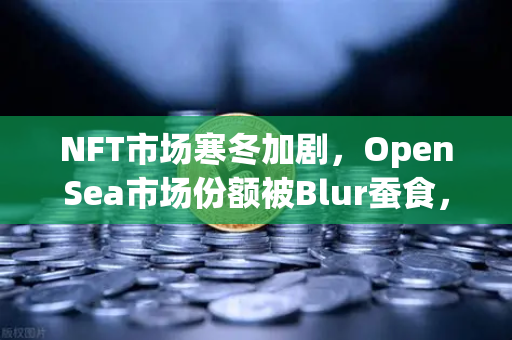 NFT市场寒冬加剧，OpenSea市场份额被Blur蚕食，欧易交易所如何破局？-第1张图片-欧易交易所