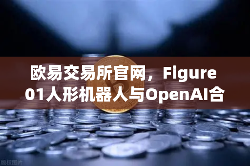 欧易交易所官网，Figure 01人形机器人与OpenAI合作，展现惊人对话能力-第1张图片-欧易交易所