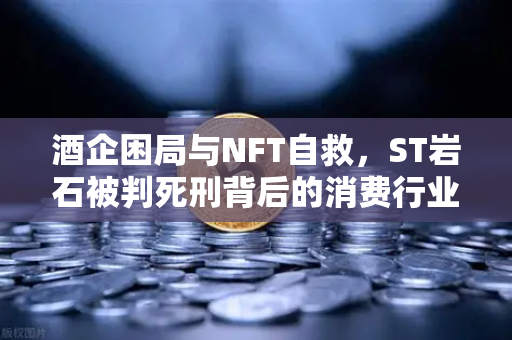 酒企困局与NFT自救，ST岩石被判死刑背后的消费行业突围之路