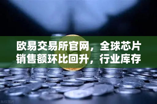 欧易交易所官网，全球芯片销售额环比回升，行业库存周期见底解析