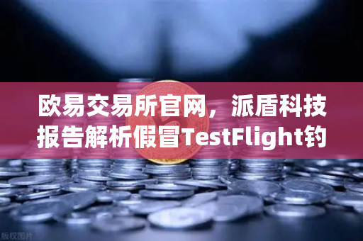 欧易交易所官网，派盾科技报告解析假冒TestFlight钓鱼应用对iOS用户的威胁