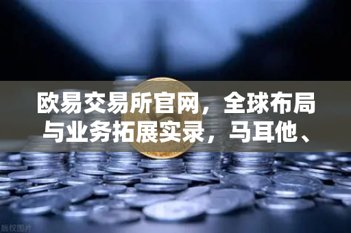 欧易交易所官网，全球布局与业务拓展实录，马耳他、迪拜分部领航数字资产新时代