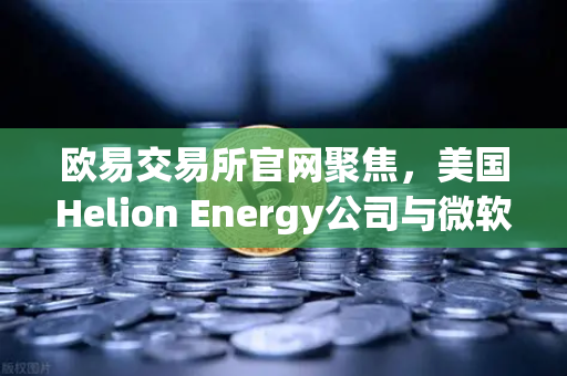 欧易交易所官网聚焦，美国Helion Energy公司与微软签订全球首个核聚变供电协议，开启能源与数字金融新纪元-第1张图片-欧易交易所