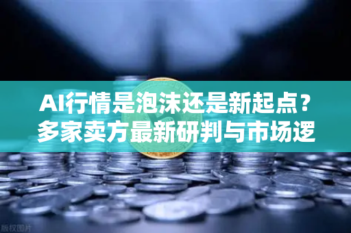 AI行情是泡沫还是新起点？多家卖方最新研判与市场逻辑解析