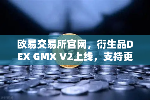 欧易交易所官网，衍生品DEX GMX V2上线，支持更多长尾资产交易，开启去中心化金融新篇章