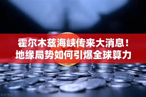 霍尔木兹海峡传来大消息！地缘局势如何引爆全球算力能源成本？