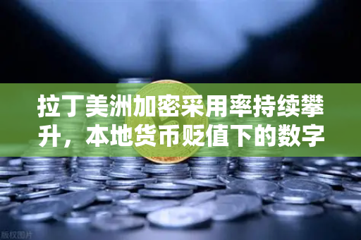 拉丁美洲加密采用率持续攀升，本地货币贬值下的数字避险新选择