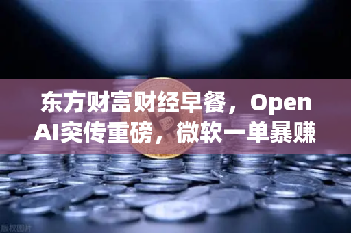 东方财富财经早餐，OpenAI突传重磅，微软一单暴赚8300亿—AI投资热潮下的全球财富重构