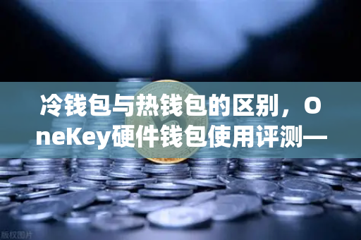 冷钱包与热钱包的区别，OneKey硬件钱包使用评测—欧易交易所官网安全存储指南