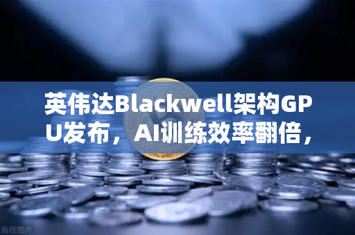 英伟达Blackwell架构GPU发布，AI训练效率翻倍，欧易交易所生态迎来新机遇