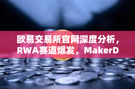 欧易交易所官网深度分析，RWA赛道爆发，MakerDAO美国国债持仓激增背后的投资逻辑