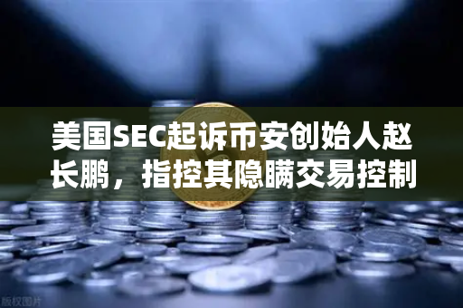 美国SEC起诉币安创始人赵长鹏，指控其隐瞒交易控制权，加密监管新时代的警钟