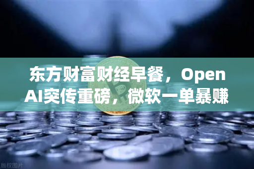 东方财富财经早餐，OpenAI突传重磅，微软一单暴赚8300亿—数字资产新时代的机遇与挑战