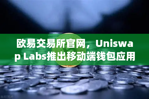 欧易交易所官网，Uniswap Labs推出移动端钱包应用，内置DApp浏览器，DeFi生态再升级